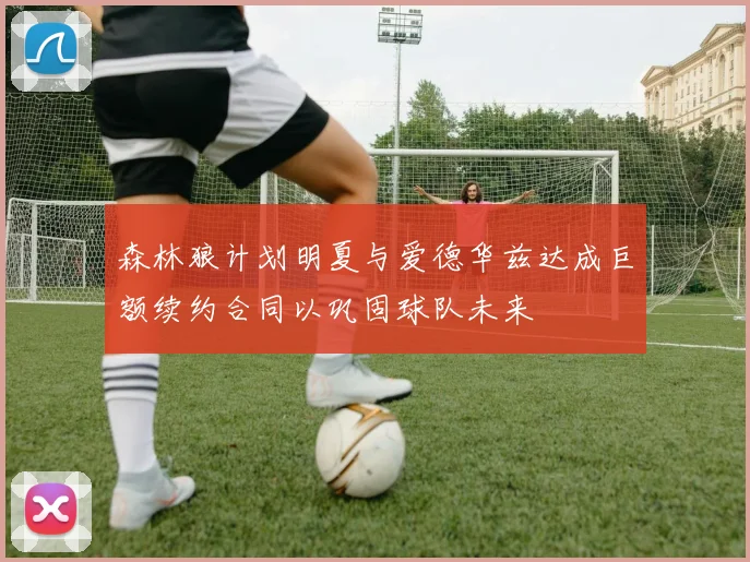 森林狼计划明夏与爱德华兹达成巨额续约合同以巩固球队未来