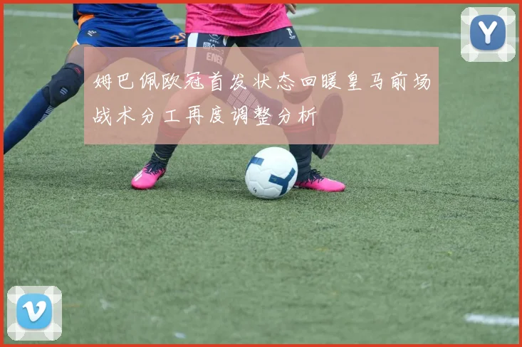 姆巴佩欧冠首发状态回暖皇马前场战术分工再度调整分析