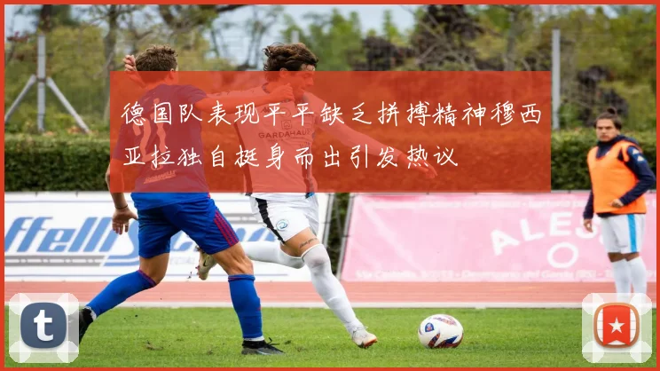 德国队表现平平缺乏拼搏精神穆西亚拉独自挺身而出引发热议