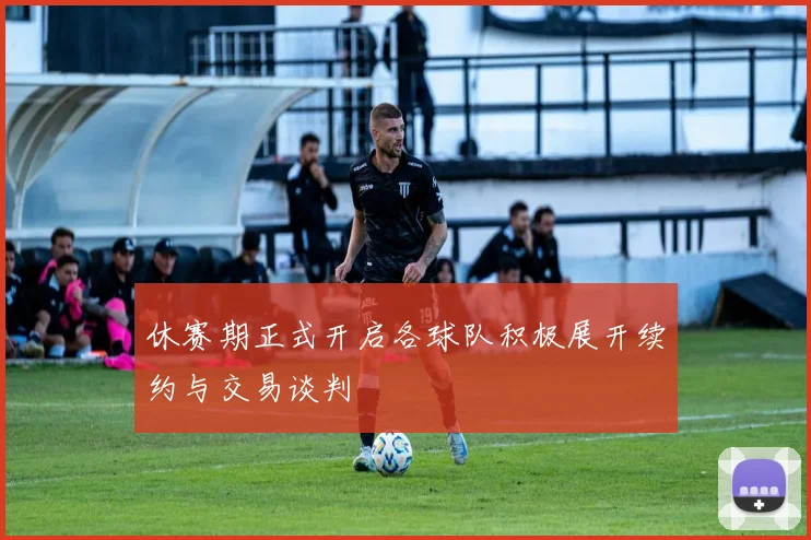 休赛期正式开启各球队积极展开续约与交易谈判