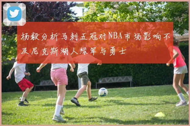 杨毅分析马刺五冠对NBA市场影响不及尼克斯湖人绿军与勇士