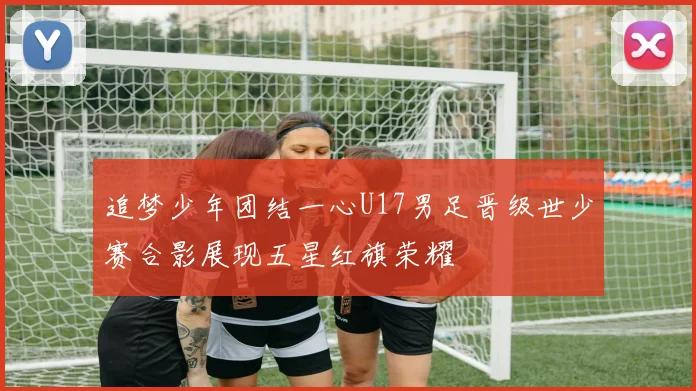 追梦少年团结一心U17男足晋级世少赛合影展现五星红旗荣耀