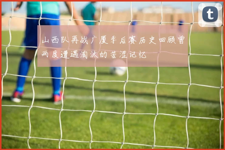 山西队再战广厦季后赛历史回顾曾两度遭遇淘汰的苦涩记忆