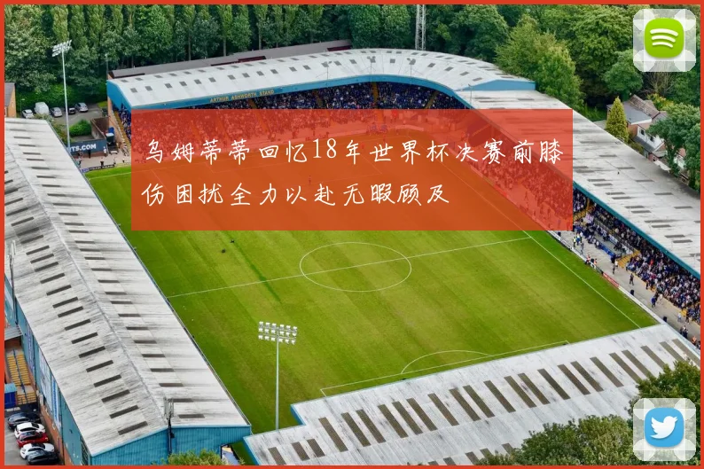 乌姆蒂蒂回忆18年世界杯决赛前膝伤困扰全力以赴无暇顾及