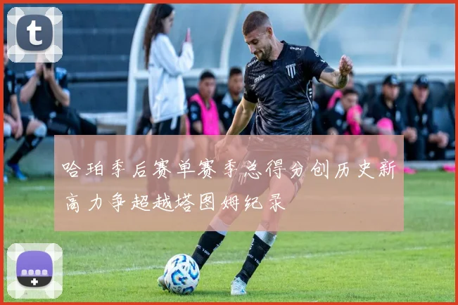 哈珀季后赛单赛季总得分创历史新高力争超越塔图姆纪录