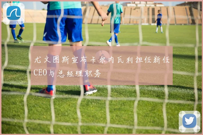 尤文图斯宣布卡尔内瓦利担任新任CEO与总经理职务