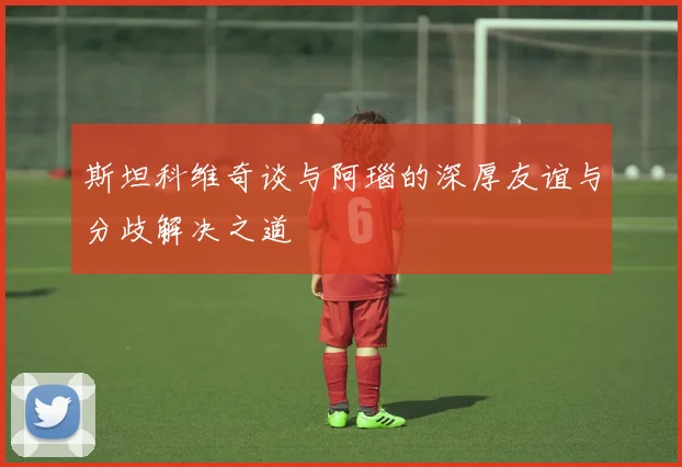 斯坦科维奇谈与阿瑙的深厚友谊与分歧解决之道
