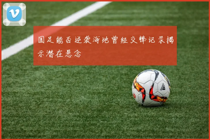 国足能否逆袭海地曾经交锋记录揭示潜在悬念