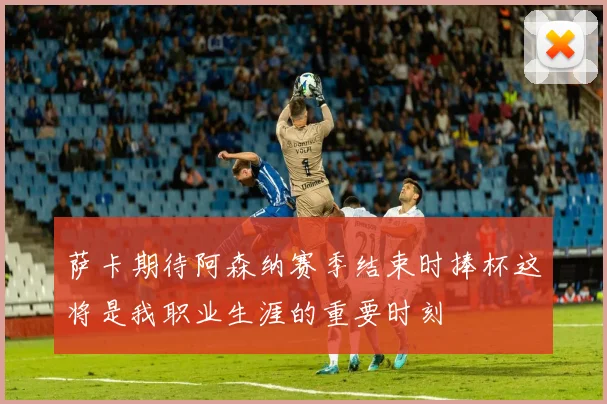 萨卡期待阿森纳赛季结束时捧杯这将是我职业生涯的重要时刻