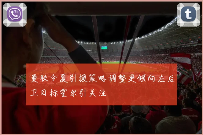 曼联今夏引援策略调整更倾向左后卫目标霍尔引关注
