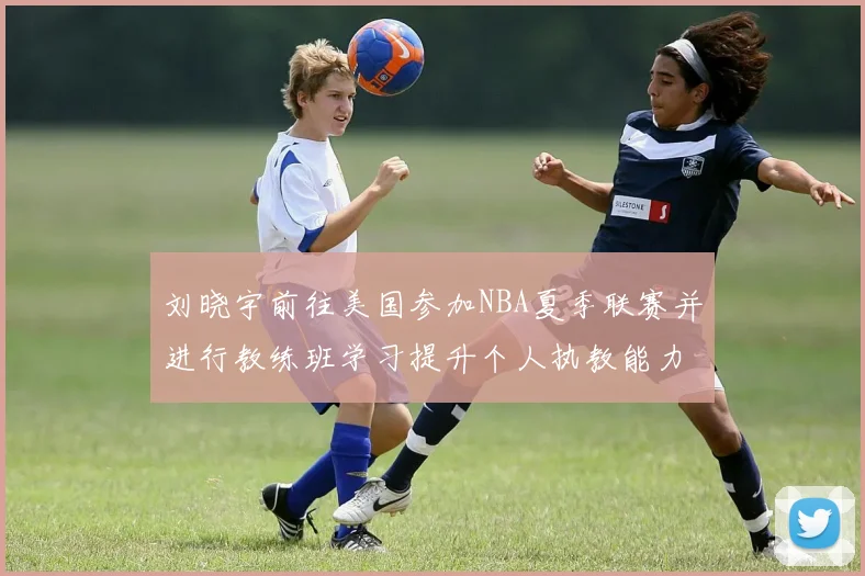 刘晓宇前往美国参加NBA夏季联赛并进行教练班学习提升个人执教能力
