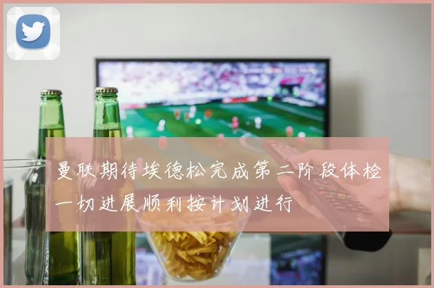 曼联期待埃德松完成第二阶段体检一切进展顺利按计划进行