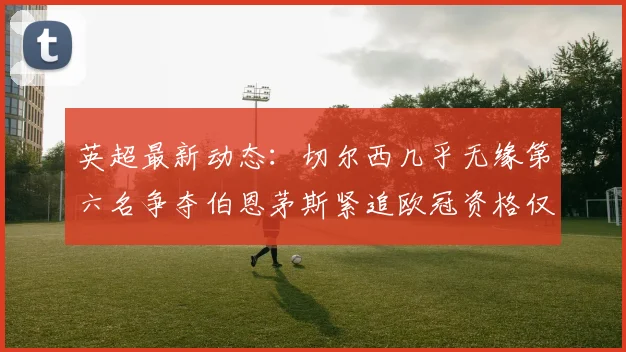 英超最新动态：切尔西几乎无缘第六名争夺伯恩茅斯紧追欧冠资格仅差三分