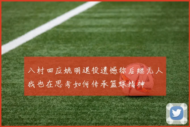 八村回应姚明退役遗憾称后继无人我也在思考如何传承篮球精神