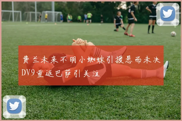 费兰未来不明小蜘蛛引援悬而未决DV9重返巴萨引关注