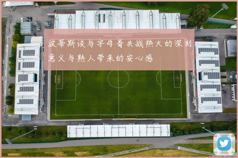 波蒂斯谈与字母哥共战热火的深刻意义与熟人带来的安心感