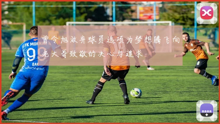 曾令旭放弃球员选项为梦想腾飞向老大哥致敬的决心与追求