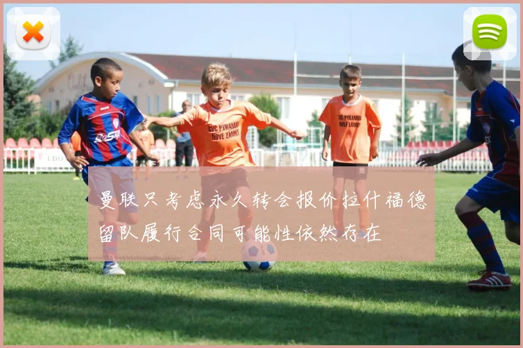 曼联只考虑永久转会报价拉什福德留队履行合同可能性依然存在