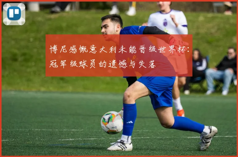 博尼感慨意大利未能晋级世界杯：冠军级球员的遗憾与失落