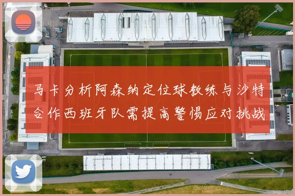 马卡分析阿森纳定位球教练与沙特合作西班牙队需提高警惕应对挑战