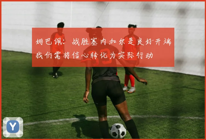 姆巴佩：战胜塞内加尔是良好开端我们需将信心转化为实际行动